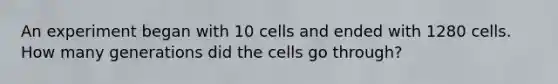 An experiment began with 10 cells and ended with 1280 cells. How many generations did the cells go through?