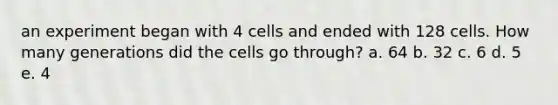 an experiment began with 4 cells and ended with 128 cells. How many generations did the cells go through? a. 64 b. 32 c. 6 d. 5 e. 4