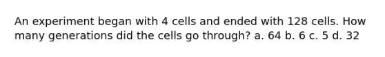 An experiment began with 4 cells and ended with 128 cells. How many generations did the cells go through? a. 64 b. 6 c. 5 d. 32