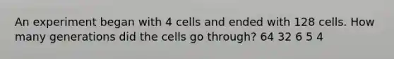 An experiment began with 4 cells and ended with 128 cells. How many generations did the cells go through? 64 32 6 5 4