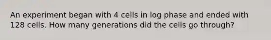 An experiment began with 4 cells in log phase and ended with 128 cells. How many generations did the cells go through?