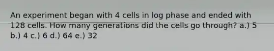 An experiment began with 4 cells in log phase and ended with 128 cells. How many generations did the cells go through? a.) 5 b.) 4 c.) 6 d.) 64 e.) 32