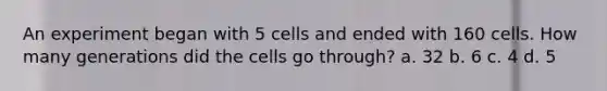 An experiment began with 5 cells and ended with 160 cells. How many generations did the cells go through? a. 32 b. 6 c. 4 d. 5