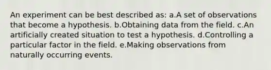 An experiment can be best described as: a.A set of observations that become a hypothesis. b.Obtaining data from the field. c.An artificially created situation to test a hypothesis. d.Controlling a particular factor in the field. e.Making observations from naturally occurring events.