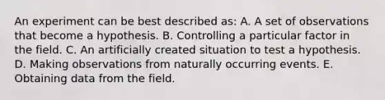 An experiment can be best described as: A. A set of observations that become a hypothesis. B. Controlling a particular factor in the field. C. An artificially created situation to test a hypothesis. D. Making observations from naturally occurring events. E. Obtaining data from the field.