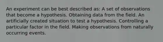 An experiment can be best described as: A set of observations that become a hypothesis. Obtaining data from the field. An artificially created situation to test a hypothesis. Controlling a particular factor in the field. Making observations from naturally occurring events.