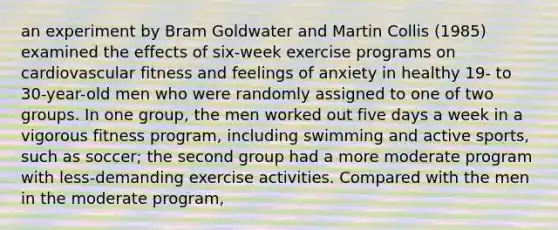 an experiment by Bram Goldwater and Martin Collis (1985) examined the effects of six-week exercise programs on cardiovascular fitness and feelings of anxiety in healthy 19- to 30-year-old men who were randomly assigned to one of two groups. In one group, the men worked out five days a week in a vigorous fitness program, including swimming and active sports, such as soccer; the second group had a more moderate program with less-demanding exercise activities. Compared with the men in the moderate program,