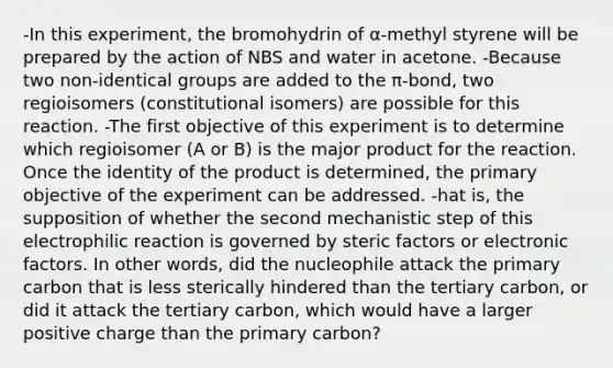 -In this experiment, the bromohydrin of α-methyl styrene will be prepared by the action of NBS and water in acetone. -Because two non-identical groups are added to the π-bond, two regioisomers (constitutional isomers) are possible for this reaction. -The first objective of this experiment is to determine which regioisomer (A or B) is the major product for the reaction. Once the identity of the product is determined, the primary objective of the experiment can be addressed. -hat is, the supposition of whether the second mechanistic step of this electrophilic reaction is governed by steric factors or electronic factors. In other words, did the nucleophile attack the primary carbon that is less sterically hindered than the tertiary carbon, or did it attack the tertiary carbon, which would have a larger positive charge than the primary carbon?