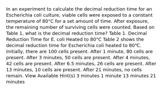 In an experiment to calculate the decimal reduction time for an Escherichia coli culture, viable cells were exposed to a constant temperature of 80°C for a set amount of time. After exposure, the remaining number of surviving cells were counted. Based on Table 1, what is the decimal reduction time? Table 1. Decimal Reduction Time for E. coli Heated to 80°C Table 2 shows the decimal reduction time for Escherichia coli heated to 80℃. Initially, there are 100 cells present. After 1 minute, 80 cells are present. After 3 minutes, 50 cells are present. After 4 minutes, 42 cells are present. After 6.5 minutes, 26 cells are present. After 13 minutes, 10 cells are present. After 21 minutes, no cells remain. View Available Hint(s) 3 minutes 1 minute 13 minutes 21 minutes