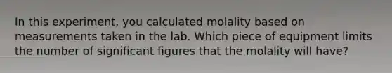 In this experiment, you calculated molality based on measurements taken in the lab. Which piece of equipment limits the number of significant figures that the molality will have?