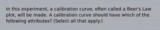 In this experiment, a calibration curve, often called a Beer's Law plot, will be made. A calibration curve should have which of the following attributes? (Select all that apply.)