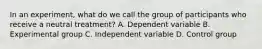 In an experiment, what do we call the group of participants who receive a neutral treatment? A. Dependent variable B. Experimental group C. Independent variable D. Control group