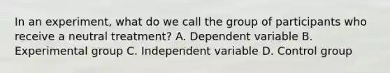 In an experiment, what do we call the group of participants who receive a neutral treatment? A. Dependent variable B. Experimental group C. Independent variable D. Control group