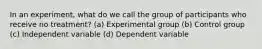 In an experiment, what do we call the group of participants who receive no treatment? (a) Experimental group (b) Control group (c) Independent variable (d) Dependent variable