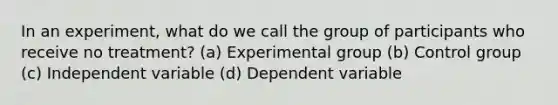 In an experiment, what do we call the group of participants who receive no treatment? (a) Experimental group (b) Control group (c) Independent variable (d) Dependent variable