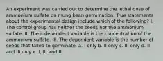 An experiment was carried out to determine the lethal dose of ammonium sulfate on mung bean germination. True statements about the experimental design include which of the following? I. The control group has neither the seeds nor the ammonium sulfate. II. The independent variable is the concentration of the ammonium sulfate. III. The dependent variable is the number of seeds that failed to germinate. a. I only b. II only c. III only d. II and III only e. I, II, and III