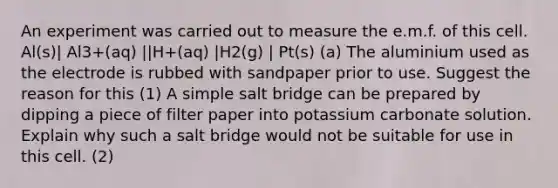 An experiment was carried out to measure the e.m.f. of this cell. Al(s)| Al3+(aq) ||H+(aq) |H2(g) | Pt(s) (a) The aluminium used as the electrode is rubbed with sandpaper prior to use. Suggest the reason for this (1) A simple salt bridge can be prepared by dipping a piece of filter paper into potassium carbonate solution. Explain why such a salt bridge would not be suitable for use in this cell. (2)