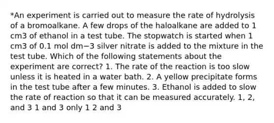 *An experiment is carried out to measure the rate of hydrolysis of a bromoalkane. A few drops of the haloalkane are added to 1 cm3 of ethanol in a test tube. The stopwatch is started when 1 cm3 of 0.1 mol dm−3 silver nitrate is added to the mixture in the test tube. Which of the following statements about the experiment are correct? 1. The rate of the reaction is too slow unless it is heated in a water bath. 2. A yellow precipitate forms in the test tube after a few minutes. 3. Ethanol is added to slow the rate of reaction so that it can be measured accurately. 1, 2, and 3 1 and 3 only 1 2 and 3