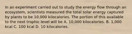 In an experiment carried out to study the energy flow through an ecosystem, scientists measured the total solar energy captured by plants to be 10,000 kilocalories. The portion of this available to the next trophic level will be A. 10,000 kilocalories. B. 1,000 kcal C. 100 kcal D. 10 kilocalories.