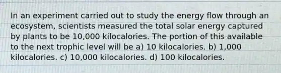 In an experiment carried out to study the <a href='https://www.questionai.com/knowledge/kwLSHuYdqg-energy-flow' class='anchor-knowledge'>energy flow</a> through an ecosystem, scientists measured the total solar energy captured by plants to be 10,000 kilocalories. The portion of this available to the next trophic level will be a) 10 kilocalories. b) 1,000 kilocalories. c) 10,000 kilocalories. d) 100 kilocalories.