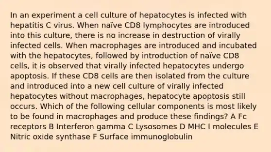 In an experiment a cell culture of hepatocytes is infected with hepatitis C virus. When naïve CD8 lymphocytes are introduced into this culture, there is no increase in destruction of virally infected cells. When macrophages are introduced and incubated with the hepatocytes, followed by introduction of naïve CD8 cells, it is observed that virally infected hepatocytes undergo apoptosis. If these CD8 cells are then isolated from the culture and introduced into a new cell culture of virally infected hepatocytes without macrophages, hepatocyte apoptosis still occurs. Which of the following cellular components is most likely to be found in macrophages and produce these findings? A Fc receptors B Interferon gamma C Lysosomes D MHC I molecules E Nitric oxide synthase F Surface immunoglobulin