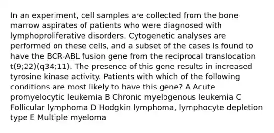 In an experiment, cell samples are collected from the bone marrow aspirates of patients who were diagnosed with lymphoproliferative disorders. Cytogenetic analyses are performed on these cells, and a subset of the cases is found to have the BCR-ABL fusion gene from the reciprocal translocation t(9;22)(q34;11). The presence of this gene results in increased tyrosine kinase activity. Patients with which of the following conditions are most likely to have this gene? A Acute promyelocytic leukemia B Chronic myelogenous leukemia C Follicular lymphoma D Hodgkin lymphoma, lymphocyte depletion type E Multiple myeloma