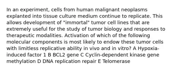 In an experiment, cells from human malignant neoplasms explanted into tissue culture medium continue to replicate. This allows development of "immortal" tumor cell lines that are extremely useful for the study of tumor biology and responses to therapeutic modalities. Activation of which of the following molecular components is most likely to endow these tumor cells with limitless replicative ability in vivo and in vitro? A Hypoxia-induced factor 1 B BCL2 gene C Cyclin-dependent kinase gene methylation D DNA replication repair E Telomerase