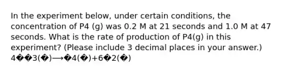 In the experiment below, under certain conditions, the concentration of P4 (g) was 0.2 M at 21 seconds and 1.0 M at 47 seconds. What is the rate of production of P4(g) in this experiment? (Please include 3 decimal places in your answer.) 4��3(�)⟶�4(�)+6�2(�)