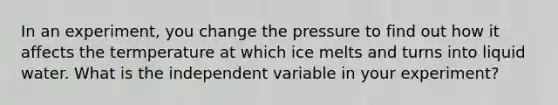 In an experiment, you change the pressure to find out how it affects the termperature at which ice melts and turns into liquid water. What is the independent variable in your experiment?