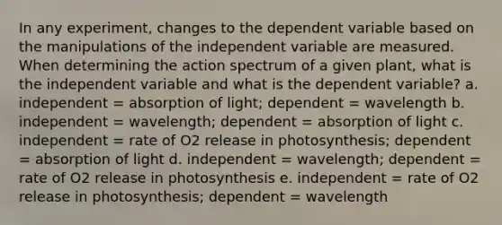 In any experiment, changes to the dependent variable based on the manipulations of the independent variable are measured. When determining the action spectrum of a given plant, what is the independent variable and what is the dependent variable?​ a. ​independent = absorption of light; dependent = wavelength b. independent = wavelength; dependent = absorption of light​ c. independent = rate of O2 release in photosynthesis; dependent = absorption of light​ d. independent = wavelength; dependent = rate of O2 release in photosynthesis​ e. independent = rate of O2 release in photosynthesis; dependent = wavelength​