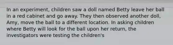 In an experiment, children saw a doll named Betty leave her ball in a red cabinet and go away. They then observed another doll, Amy, move the ball to a different location. In asking children where Betty will look for the ball upon her return, the investigators were testing the children's