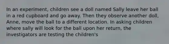 In an experiment, children see a doll named Sally leave her ball in a red cupboard and go away. Then they observe another doll, Anne, move the ball to a different location. In asking children where sally will look for the ball upon her return, the investigators are testing the children's