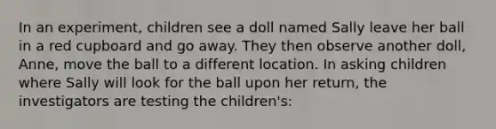 In an experiment, children see a doll named Sally leave her ball in a red cupboard and go away. They then observe another doll, Anne, move the ball to a different location. In asking children where Sally will look for the ball upon her return, the investigators are testing the children's: