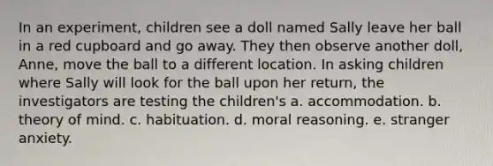 In an experiment, children see a doll named Sally leave her ball in a red cupboard and go away. They then observe another doll, Anne, move the ball to a different location. In asking children where Sally will look for the ball upon her return, the investigators are testing the children's a. accommodation. b. theory of mind. c. habituation. d. moral reasoning. e. stranger anxiety.