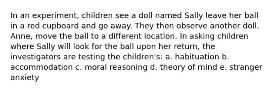 In an experiment, children see a doll named Sally leave her ball in a red cupboard and go away. They then observe another doll, Anne, move the ball to a different location. In asking children where Sally will look for the ball upon her return, the investigators are testing the children's: a. habituation b. accommodation c. moral reasoning d. theory of mind e. stranger anxiety