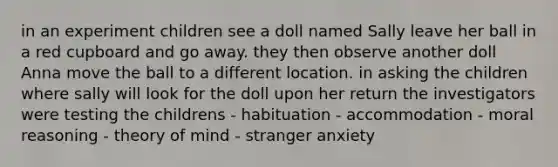 in an experiment children see a doll named Sally leave her ball in a red cupboard and go away. they then observe another doll Anna move the ball to a different location. in asking the children where sally will look for the doll upon her return the investigators were testing the childrens - habituation - accommodation - moral reasoning - theory of mind - stranger anxiety