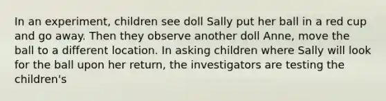 In an experiment, children see doll Sally put her ball in a red cup and go away. Then they observe another doll Anne, move the ball to a different location. In asking children where Sally will look for the ball upon her return, the investigators are testing the children's