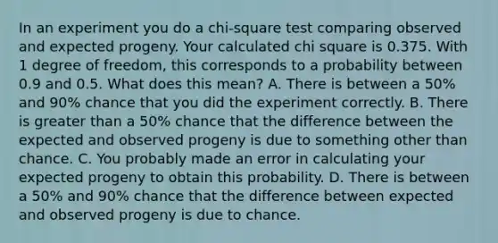 In an experiment you do a chi-square test comparing observed and expected progeny. Your calculated chi square is 0.375. With 1 degree of freedom, this corresponds to a probability between 0.9 and 0.5. What does this mean? A. There is between a 50% and 90% chance that you did the experiment correctly. B. There is greater than a 50% chance that the difference between the expected and observed progeny is due to something other than chance. C. You probably made an error in calculating your expected progeny to obtain this probability. D. There is between a 50% and 90% chance that the difference between expected and observed progeny is due to chance.