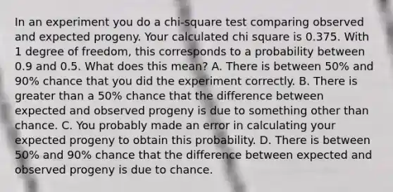 In an experiment you do a chi-square test comparing observed and expected progeny. Your calculated chi square is 0.375. With 1 degree of freedom, this corresponds to a probability between 0.9 and 0.5. What does this mean? A. There is between 50% and 90% chance that you did the experiment correctly. B. There is greater than a 50% chance that the difference between expected and observed progeny is due to something other than chance. C. You probably made an error in calculating your expected progeny to obtain this probability. D. There is between 50% and 90% chance that the difference between expected and observed progeny is due to chance.