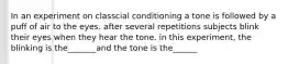 In an experiment on classcial conditioning a tone is followed by a puff of air to the eyes. after several repetitions subjects blink their eyes when they hear the tone. in this experiment, the blinking is the_______and the tone is the______