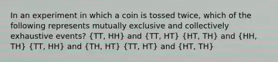 In an experiment in which a coin is tossed twice, which of the following represents mutually exclusive and collectively exhaustive events? (TT, HH) and (TT, HT) (HT, TH) and (HH, TH) (TT, HH) and (TH, HT) (TT, HT) and (HT, TH)