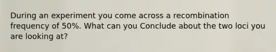 During an experiment you come across a recombination frequency of 50%. What can you Conclude about the two loci you are looking at?