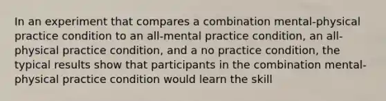 In an experiment that compares a combination mental-physical practice condition to an all-mental practice condition, an all-physical practice condition, and a no practice condition, the typical results show that participants in the combination mental-physical practice condition would learn the skill