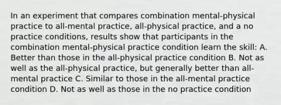 In an experiment that compares combination mental-physical practice to all-mental practice, all-physical practice, and a no practice conditions, results show that participants in the combination mental-physical practice condition learn the skill: A. Better than those in the all-physical practice condition B. Not as well as the all-physical practice, but generally better than all-mental practice C. Similar to those in the all-mental practice condition D. Not as well as those in the no practice condition