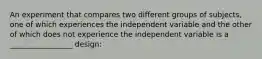 An experiment that compares two different groups of subjects, one of which experiences the independent variable and the other of which does not experience the independent variable is a _________________ design: