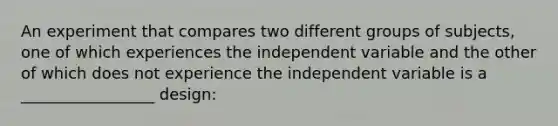 An experiment that compares two different groups of subjects, one of which experiences the independent variable and the other of which does not experience the independent variable is a _________________ design: