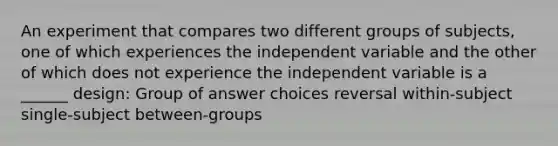 An experiment that compares two different groups of subjects, one of which experiences the independent variable and the other of which does not experience the independent variable is a ______ design: Group of answer choices reversal within-subject single-subject between-groups