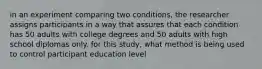 in an experiment comparing two conditions, the researcher assigns participants in a way that assures that each condition has 50 adults with college degrees and 50 adults with high school diplomas only. for this study, what method is being used to control participant education level