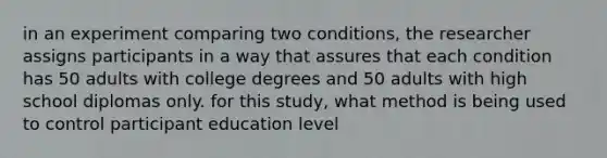 in an experiment comparing two conditions, the researcher assigns participants in a way that assures that each condition has 50 adults with college degrees and 50 adults with high school diplomas only. for this study, what method is being used to control participant education level