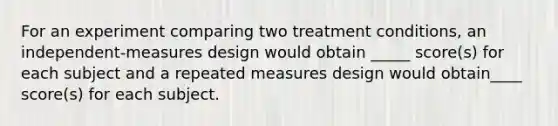 For an experiment comparing two treatment conditions, an independent-measures design would obtain _____ score(s) for each subject and a repeated measures design would obtain____ score(s) for each subject.